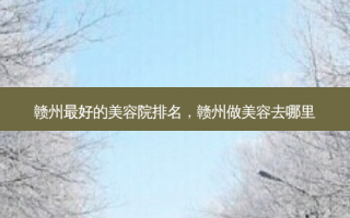 赣州最好的美容院排名，赣州做美容去哪里