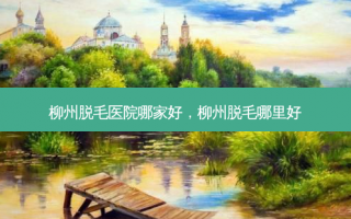 柳州脱毛医院哪家好，柳州脱毛哪里好