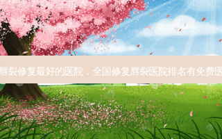 隐形唇裂修复最好的医院，全国修复唇裂医院排名有免费医院吗