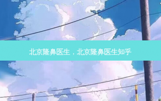 北京隆鼻医生，北京隆鼻医生知乎
