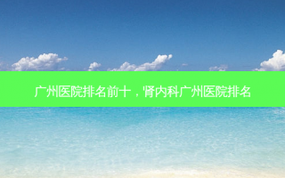 广州医院排名前十，肾内科广州医院排名