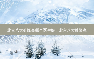 北京八大处隆鼻哪个医生好，北京八大处隆鼻