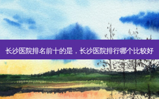 长沙医院排名前十的是，长沙医院排行哪个比较好