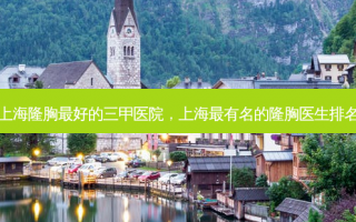 上海隆胸最好的三甲医院，上海最有名的隆胸医生排名