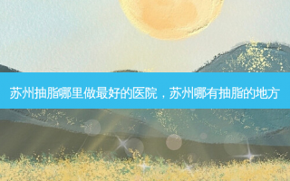 苏州抽脂哪里做最好的医院，苏州哪有抽脂的地方