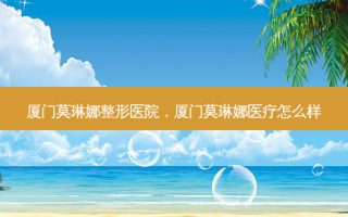厦门莫琳娜整形医院，厦门莫琳娜医疗怎么样