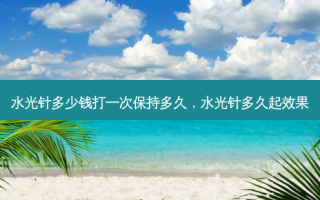 水光针多少钱打一次保持多久，水光针多久起效果