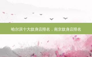 哈尔滨十大纹身店排名，南京纹身店排名
