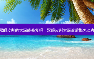 双眼皮割的太深能修复吗，双眼皮割太深邃后悔怎么办