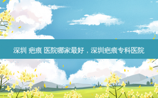 深圳 疤痕 医院哪家最好，深圳疤痕专科医院