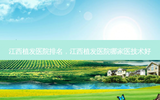 江西植发医院排名，江西植发医院哪家医技术好