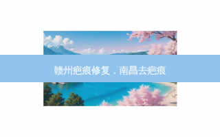 赣州疤痕修复，南昌去疤痕