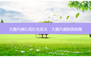 大腿内侧出现红色斑点，大腿内侧抽脂视频