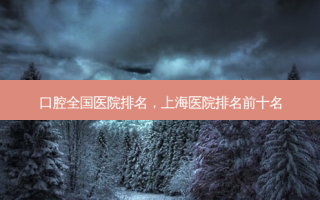 口腔全国医院排名，上海医院排名前十名