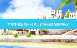 西安手臂吸脂的价格，西安抽脂有哪些技术