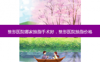 整形医院哪家抽脂手术好，整形医院抽脂价格