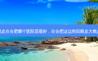 割双眼皮在合肥哪个医院是最好，在合肥这边割双眼皮大概多少钱