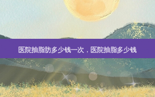 医院抽脂肪多少钱一次，医院抽脂多少钱