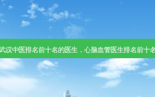 武汉中医排名前十名的医生，心脑血管医生排名前十名