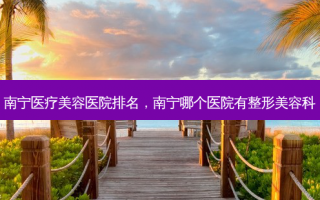 南宁医疗美容医院排名，南宁哪个医院有整形美容科