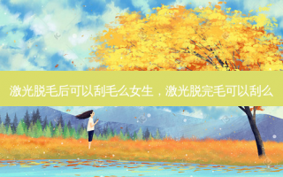 激光脱毛后可以刮毛么女生，激光脱完毛可以刮么