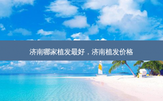 济南哪家植发最好，济南植发价格