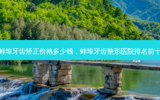 蚌埠牙齿矫正价格多少钱，蚌埠牙齿整形医院排名前十