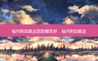 福州割双眼皮医院哪里好，福州割双眼皮