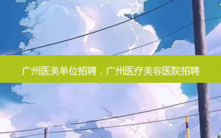 广州医美单位招聘，广州医疗美容医院招聘