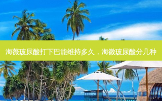 海薇玻尿酸打下巴能维持多久，海微玻尿酸分几种