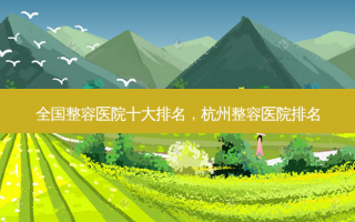全国整容医院十大排名，杭州整容医院排名