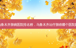 乌鲁木齐肺病医院排名榜，乌鲁木齐治疗肺癌哪个医院好