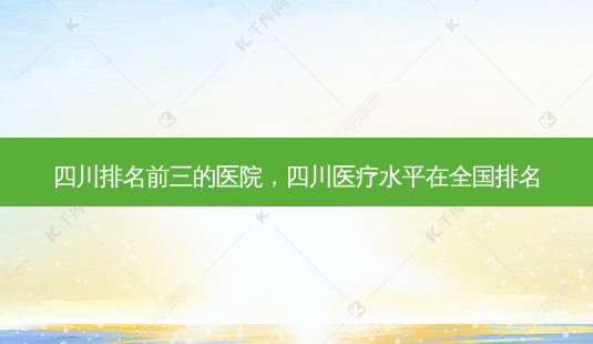 四川排名前三的医院，四川医疗水平在全国排名-第1张图片-琢颜网 - 美丽容颜从这里开始