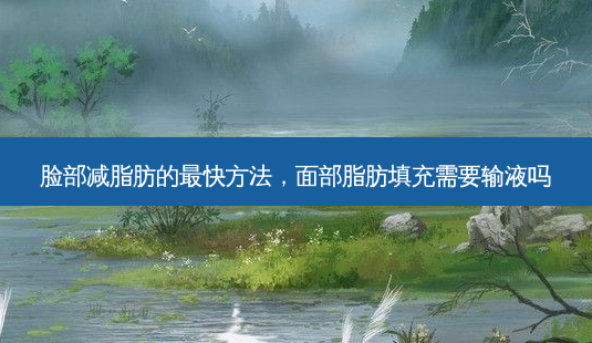 脸部减脂肪的最快方法，面部脂肪填充需要输液吗-第1张图片-琢颜网 - 美丽容颜从这里开始