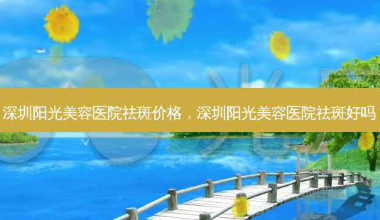 深圳阳光美容医院祛斑价格，深圳阳光美容医院祛斑好吗-第1张图片-琢颜网 - 美丽容颜从这里开始