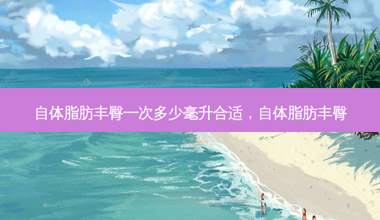 自体脂肪丰臀一次多少毫升合适，自体脂肪丰臀-第1张图片-琢颜网 - 美丽容颜从这里开始