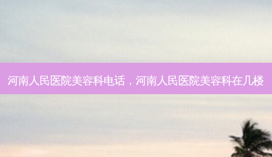 河南人民医院美容科电话，河南人民医院美容科在几楼-第1张图片-琢颜网 - 美丽容颜从这里开始