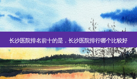 长沙医院排名前十的是,长沙医院排行哪个比较好-第1张图片-琢颜网 - 美丽容颜从这里开始 长沙医院排名前十的是,长沙医院排行哪个比较好-第1张图片-琢颜网 - 美丽容颜从这里开始