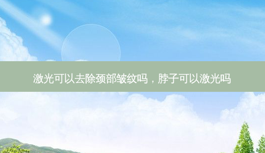 激光可以去除颈部皱纹吗,脖子可以激光吗-第1张图片-琢颜网 - 美丽容颜从这里开始 激光可以去除颈部皱纹吗,脖子可以激光吗-第1张图片-琢颜网 - 美丽容颜从这里开始