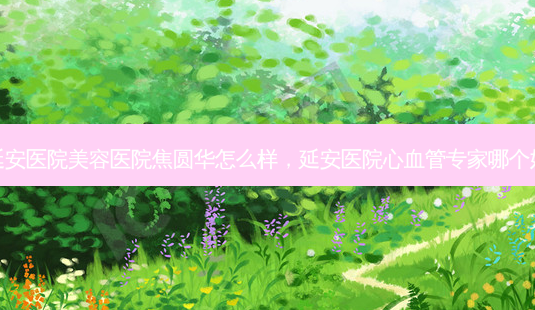 延安医院美容医院焦圆华怎么样,延安医院心血管专家哪个好-第1张图片-琢颜网 - 美丽容颜从这里开始 延安医院美容医院焦圆华怎么样,延安医院心血管专家哪个好-第1张图片-琢颜网 - 美丽容颜从这里开始