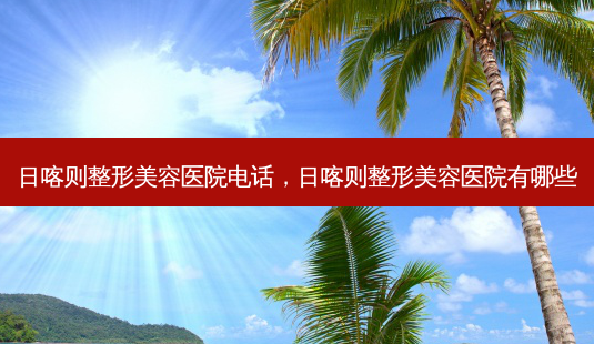 日喀则整形美容医院电话，日喀则整形美容医院有哪些-第1张图片-琢颜网 - 美丽容颜从这里开始