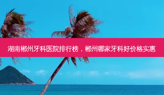 湖南郴州牙科医院排行榜,郴州哪家牙科好价格实惠-第1张图片-琢颜网 - 美丽容颜从这里开始 湖南郴州牙科医院排行榜,郴州哪家牙科好价格实惠-第1张图片-琢颜网 - 美丽容颜从这里开始